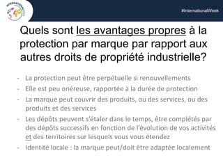 #InternationalWeek
Quels sont les avantages propres à la
protection par marque par rapport aux
autres droits de propriété industrielle?
- La protection peut être perpétuelle si renouvellements
- Elle est peu onéreuse, rapportée à la durée de protection
- La marque peut couvrir des produits, ou des services, ou des
produits et des services
- Les dépôts peuvent s’étaler dans le temps, être complétés par
des dépôts successifs en fonction de l’évolution de vos activités
et des territoires sur lesquels vous vous étendez
- Identité locale : la marque peut/doit être adaptée localement
 