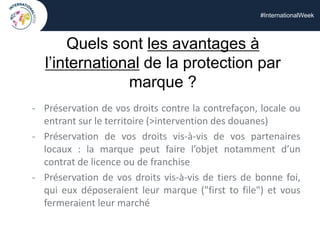 #InternationalWeek
Quels sont les avantages à
l’international de la protection par
marque ?
- Préservation de vos droits contre la contrefaçon, locale ou
entrant sur le territoire (>intervention des douanes)
- Préservation de vos droits vis-à-vis de vos partenaires
locaux : la marque peut faire l’objet notamment d’un
contrat de licence ou de franchise
- Préservation de vos droits vis-à-vis de tiers de bonne foi,
qui eux déposeraient leur marque ("first to file") et vous
fermeraient leur marché
 