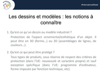 #InternationalWeek
Les dessins et modèles : les notions à
connaître
1. Qu’est-ce qu’un dessin ou modèle industriel ?
Protection de l’aspect ornemental/esthétique d’un objet. Il
peut être en 3D (forme…) ou 2D (assemblages de lignes, de
couleurs…).
2. Qu’est ce qui peut être protégé ?
Tous types de produits, sous réserve de respect des critères de
protection (dans l’UE: nouveauté et caractère propre) et sauf
exception spécifique (dans l’UE: programme d’ordinateur,
forme imposée par fonction technique, etc).
 