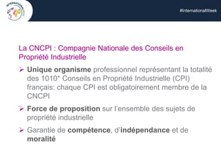 #InternationalWeek
La CNCPI : Compagnie Nationale des Conseils en
Propriété Industrielle
 Unique organisme professionnel représentant la totalité
des 1010* Conseils en Propriété Industrielle (CPI)
français: chaque CPI est obligatoirement membre de la
CNCPI
 Force de proposition sur l’ensemble des sujets de
propriété industrielle
 Garantie de compétence, d’indépendance et de
moralité
 