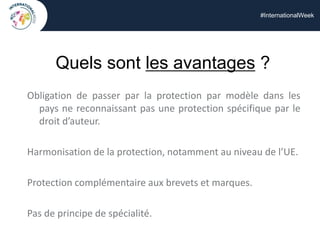 #InternationalWeek
Quels sont les avantages ?
Obligation de passer par la protection par modèle dans les
pays ne reconnaissant pas une protection spécifique par le
droit d’auteur.
Harmonisation de la protection, notamment au niveau de l’UE.
Protection complémentaire aux brevets et marques.
Pas de principe de spécialité.
 