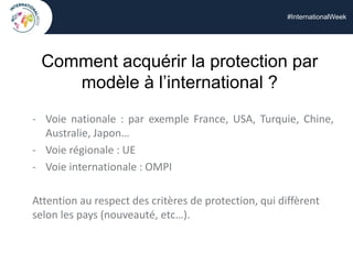 #InternationalWeek
Comment acquérir la protection par
modèle à l’international ?
- Voie nationale : par exemple France, USA, Turquie, Chine,
Australie, Japon…
- Voie régionale : UE
- Voie internationale : OMPI
Attention au respect des critères de protection, qui diffèrent
selon les pays (nouveauté, etc…).
 
