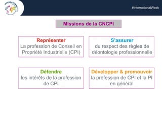#InternationalWeek
Représenter
La profession de Conseil en
Propriété Industrielle (CPI)
Représenter
La profession de Conseil en
Propriété Industrielle (CPI)
Défendre
les intérêts de la profession
de CPI
S’assurer
du respect des règles de
déontologie professionnelle
Développer & promouvoir
la profession de CPI et la PI
en général
Missions de la CNCPI
 