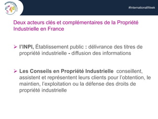 #InternationalWeek
Deux acteurs clés et complémentaires de la Propriété
Industrielle en France
 l’INPI, Établissement public : délivrance des titres de
propriété industrielle - diffusion des informations
 Les Conseils en Propriété Industrielle conseillent,
assistent et représentent leurs clients pour l’obtention, le
maintien, l’exploitation ou la défense des droits de
propriété industrielle
 