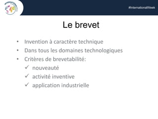 #InternationalWeek
Le brevet
• Invention à caractère technique
• Dans tous les domaines technologiques
• Critères de brevetabilité:
 nouveauté
 activité inventive
 application industrielle
 