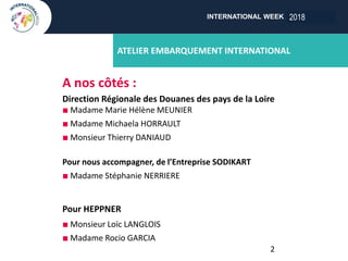 INTERNATIONAL WEEK ANGERS 2018
ATELIER EMBARQUEMENT INTERNATIONAL
A nos côtés :
Direction Régionale des Douanes des pays de la Loire
n Madame Marie Hélène MEUNIER
n Madame Michaela HORRAULT
n Monsieur Thierry DANIAUD
Pour nous accompagner, de l’Entreprise SODIKART
n Madame Stéphanie NERRIERE
Pour HEPPNER
n Monsieur Loïc LANGLOIS
n Madame Rocio GARCIA
2
2018
 