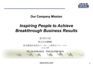 Our Company Mission


  Inspiring People to Achieve
Breakthrough Business Results
                【お問合せ】
               株式会社IWNC
   東京都港区南青山７－８－１南青山ファースト
            ビル７F
     TEL 03-5766-5010   FAX 03-5766-5015




                 www.iwnc.com              7
 