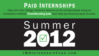 P aid I nternships
   How and why college students deserve to be compensated using an
innovative method: Crowdfunding jobs that help put America back to work.




               IWNInternshipFund.com
 