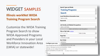 WIDGET SAMPLES
Illinois workNet WIOA
Training Program Search
Customize the WIOA Training
Program Search to show
WIOA Approved Programs
and Providers in your Local
Workforce Innovation Area
(LWIA) or statewide!
 
