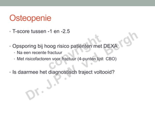 Osteopenie

                             t rgh
•  T-score tussen -1 en -2.5


                            h e
                          ig B
                         r .
•  Opsporing bij hoog risico patiënten met DEXA

                        y .d
                      p v
   •  Na een recente fractuur


                     o .
   •  Met risicofactoren voor fractuur (4-punten lijst CBO)

                   c
                       .W
•  Is daarmee het diagnostisch traject voltooid?


                  J .P
          D    r.
 