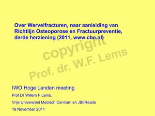Over Wervelfracturen, naar aanleiding van
 Richtlijn Osteoporose en Fractuurpreventie,
 derde herziening (2011, www.cbo.nl)




IWO Hoge Landen meeting
Prof Dr Willem F Lems,
Vrije Universiteit Medisch Centrum en JBI/Reade
19 November 2011
 
