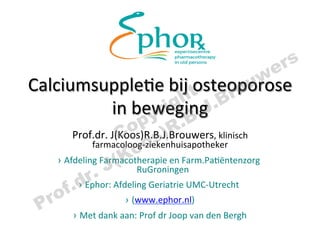 e rs
Calciumsupple+e	
  bij	
  t steoporose	
   o rou                w
                                 ri B   gh .J.B
                       in	
  beweging	
  
                              py R.
                        Co s)
          Prof.dr.	
  J(Koos)R.B.J.Brouwers,	
  klinisch	
  
                             oo en	
  Farm.Pa+ëntenzorg	
  
               farmacoloog-­‐ziekenhuisapotheker	
  

                     J  (K RuGroningen	
  
     ›  Afdeling	
  Farmacotherapie	
  
              r. Afdeling	
  Geriatrie	
  UMC-­‐Utrecht	
  	
  
          .dEphor:	
  
     of
           › 

 P r                     ›  (www.ephor.nl) 	
  
           ›  Met	
  dank	
  aan:	
  Prof	
  dr	
  Joop	
  van	
  den	
  Bergh	
  
                                             	
  
 