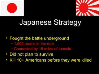 Japanese Strategy Fought the battle underground 1,500 rooms in the rock Connected by 16 miles of tunnels Did not plan to survive  Kill 10+ Americans before they were killed 