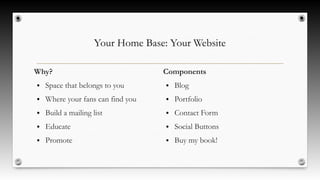 Your Home Base: Your Website
Why?
● Space that belongs to you
● Where your fans can find you
● Build a mailing list
● Educate
● Promote
Components
● Blog
● Portfolio
● Contact Form
● Social Buttons
● Buy my book!
 