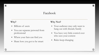 Facebook
Why?
● Billions of users
● You can separate personal from
professional
● Where your fans can find you
● Share how you got to be smart
Why Not?
● Your audience may only want to
hang out with friends/family
● You have very little control over
who sees your content
● Rules keep changing
 