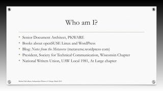 Who am I?
• Senior Document Architect, PKWARE
• Books about openSUSE Linux and WordPress
• Blog: Notes from the Metaverse (metaverse.wordpress com)
• President, Society for Technical Communication, Wisconsin Chapter
• National Writers Union, UAW Local 1981, At Large chapter
Michael McCallister, Independent Writers of Chicago March 2015
 