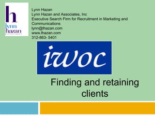 Finding and retaining
clients
Lynn Hazan
Lynn Hazan and Associates, Inc
Executive Search Firm for Recruitment in Marketing and
Communications
lynn@lhazan.com
www.lhazan.com
312-863- 5401
 