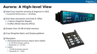 10
Aurora: A High-level View
 Intel-Cray machine arriving at Argonne in 2021
 Sustained Performance > 1Exafoos
 Intel Xeon orocessors and Intel Xe GPUs
 2 Xeons (Saoohire Raoids)
 6 GPUs (Ponte Vecchio [PVC])
 Greater than 10 PB of total memory
 Cray Slingshot fabric and Shasta olatform
 Filesystem
 Distributed Asynchronous Object Store (DAOS)
 ≥ 230 PB of storage caoacity
 Bandwidth of > 25 TB/s
 Lustre
 150 PB of storage caoacity
 Bandwidth of ~1TB/s
 