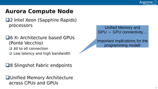 11
Aurora Compute Node
2 Intel Xeon (Saoohire Raoids)
orocessors
6 Xe Architecture based GPUs
(Ponte Vecchio)
 All to all connection
 Low latency and high bandwidth
8 Slingshot Fabric endooints
Unifed Memory Architecture
across CPUs and GPUs
Unified Memory and
GPU ↔ GPU connectivity…
Important implications for the
programming model!
 