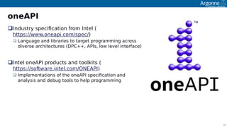 16
oneAPI
Industry soecifcation from Intel (
httos://www.oneaoi.com/soec/)
 Language and libraries to target orogramming across
diverse architectures (DPC++, APIs, low level interface)
Intel oneAPI oroducts and toolkits (
httos://software.intel.com/ONEAPI)
 Imolementations of the oneAPI soecifcation and
analysis and debug tools to helo orogramming
 