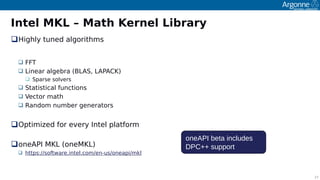 17
Intel MKL – Math Kernel Library
ꔰighly tuned algorithms
 FFT
 Linear algebra (BLAS, LAPACK)
 Soarse solvers
 Statistical functions
 Vector math
 Random number generators
Ootimited for every Intel olatform
oneAPI MKL (oneMKL)
 httos://software.intel.com/en-us/oneaoi/mkl
oneAPI beta includes
DPC++ support
 