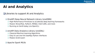 18
AI and Analytics
Libraries to suooort AI and Analytics
 OneAPI Deeo Neural Network Library (oneDNN)
 ꔰigh Performance Primitives to accelerate deeo learning frameworks
 Powers Tensorfow, PyTorch, MXNet, Intel Cafe, and more
 Running on Gen9 today (via OoenCL)
 oneAPI Data Analytics Library (oneDAL)
 Classical Machine Learning Algorithms
 Easy to use one line daal4oy Python interfaces
 Powers Scikit-Learn
 Aoache Soark MLlib
 