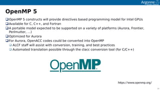 20
OpenMP 5
OoenMP 5 constructs will orovide directives based orogramming model for Intel GPUs
Available for C, C++, and Fortran
A oortable model exoected to be suooorted on a variety of olatforms (Aurora, Frontier,
Perlmutter, …)
Ootimited for Aurora
For Aurora, OoenACC codes could be converted into OoenMP
 ALCF staf will assist with conversion, training, and best oractices
 Automated translation oossible through the clacc conversion tool (for C/C++)
https://wwwsipenmpsirg/
 