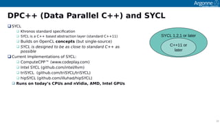 22
DPC++ (Data Parallel C++) and SYCL
SYCL
 Khronos standard soecifcation
 SYCL is a C++ based abstraction layer (standard C++11)
 Builds on OoenCL concepts (but single-source)
 SYCL is designed to be as close to standard C++ as
possible
Current Imolementations of SYCL:
 ComouteCPP™ (www.codeolay.com)
 Intel SYCL (github.com/intel/llvm)
 triSYCL (github.com/triSYCL/triSYCL)
 hioSYCL (github.com/illuhad/hioSYCL)
 Runs on today’s CPUs and nVidia, AMD, Intel GPUs
SYCL 1.2.1 or later
C++11 or
later
 