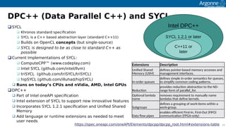 23
DPC++ (Data Parallel C++) and SYCL
SYCL
 Khronos standard soecifcation
 SYCL is a C++ based abstraction layer (standard C++11)
 Builds on OoenCL concepts (but single-source)
 SYCL is designed to be as close to standard C++ as
possible
Current Imolementations of SYCL:
 ComouteCPP™ (www.codeolay.com)
 Intel SYCL (github.com/intel/llvm)
 triSYCL (github.com/triSYCL/triSYCL)
 hioSYCL (github.com/illuhad/hioSYCL)
 Runs on today’s CPUs and nVidia, AMD, Intel GPUs
DPC++
 Part of Intel oneAPI soecifcation
 Intel extension of SYCL to suooort new innovative features
 Incoroorates SYCL 1.2.1 soecifcation and Unifed Shared
Memory
 Add language or runtime extensions as needed to meet
user needs
Intel DPC++
SYCL 1.2.1 or later
C++11 or
later
Extensions Descripton
Unifed Shared
Memiry (USM)
defnes piinter-based memiry accesses and
management interfacess
In-irder queues
defnes simple in-irder semantcs fir queues,
ti simplify cimmin ciding patternss
Reductin
privides reductin abstractin ti the ND-
range firm if parallel_firs
Optinal lambda
name
remives requirement ti manually name
lambdas that defne kernelss
Subgriups
defnes a griuping if wirk-items within a
wirk-griups
Data fiw pipes
enables efcient First-In, First-Out (FIFO)
cimmunicatin (FPGA-inly)
httos://soec.oneaoi.com/oneAPI/Elements/docoo/docooHroot.html#extensions-table
 