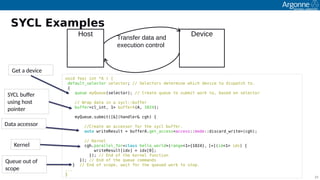 25
void foo( int *A ) {
default_selector selector; // Selectors determine which device to dispatch to.
{
queue myQueue(selector); // Create queue to submit work to, based on selector
// Wrap data in a sycl::buffer
buffer<cl_int, 1> bufferA(A, 1024);
 
myQueue.submit([&](handler& cgh) {
//Create an accessor for the sycl buffer.
auto writeResult = bufferA.get_access<access::mode::discard_write>(cgh);
 
// Kernel
cgh.parallel_for<class hello_world>(range<1>{1024}, [=](id<1> idx) {
writeResult[idx] = idx[0];
}); // End of the kernel function
}); // End of the queue commands
} // End of scope, wait for the queued work to stop.
...
}
Get a device
SYCL bufer
using hist
piinter
Kernel
Queue iut if
scipe
Data accessir
SYCL Examples
Host DeviceTransfer data and
execution control
 