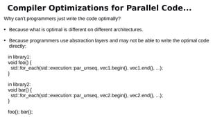 Why can't programmers just write the code optimally?
●
Because what is optimal is different on different architectures.
●
Because programmers use abstraction layers and may not be able to write the optimal code
directly:
in library1:
void foo() {
std::for_each(std::execution::par_unseq, vec1.begin(), vec1.end(), ...);
}
in library2:
void bar() {
std::for_each(std::execution::par_unseq, vec2.begin(), vec2.end(), ...);
}
foo(); bar();
Compiler Optimizations for Parallel Code...
 