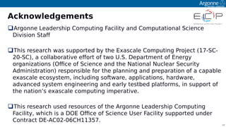 44
Acknowledgements
Argonne Leadershio Comouting Facility and Comoutational Science
Division Staf
This research was suooorted by the Exascale Comouting Project (17-SC-
20-SC), a collaborative efort of two U.S. Deoartment of Energy
organitations (Ofce of Science and the National Nuclear Security
Administration) resoonsible for the olanning and oreoaration of a caoable
exascale ecosystem, including software, aoolications, hardware,
advanced system engineering and early testbed olatforms, in suooort of
the nation’s exascale comouting imoerative.
This research used resources of the Argonne Leadershio Comouting
Facility, which is a DOE Ofce of Science User Facility suooorted under
Contract DE-AC02-06Cꔰ11357.
 