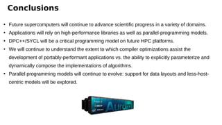 ●
Future supercomputers will continue to advance scientific progress in a variety of domains.
●
Applications will rely on high-performance libraries as well as parallel-programming models.
●
DPC++/SYCL will be a critical programming model on future HPC platforms.
●
We will continue to understand the extent to which compiler optimizations assist the
development of portably-performant applications vs. the ability to explicitly parameterize and
dynamically compose the implementations of algorithms.
●
Parallel programming models will continue to evolve: support for data layouts and less-host-
centric models will be explored.
Conclusions
 