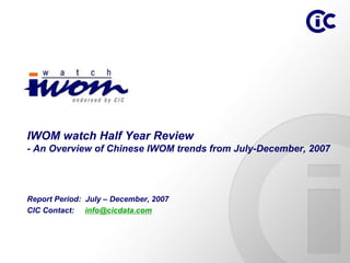IWOM watch Half Year Review
- An Overview of Chinese IWOM trends from July-December, 2007




Report Period: July – December, 2007
CIC Contact: info@cicdata.com
 