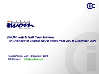 IWOM watch Half Year Review
- An Overview of Chinese IWOM trends from July to December, 2008




Report Period: July – December, 2008
CIC Contact: info@cicdata.com
 