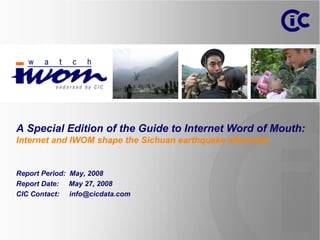A Special Edition of the Guide to Internet Word of Mouth:
Internet and IWOM shape the Sichuan earthquake aftermath


Report Period: May, 2008
Report Date: May 27, 2008
CIC Contact: info@cicdata.com