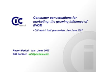 Consumer conversations for
                 marketing: the growing influence of
                 IWOM
                 - CIC watch half year review, Jan-June 2007




Report Period: Jan - June, 2007
CIC Contact: info@cicdata.com
 