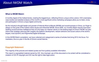 About IWOM Watch                                                                                                           IWOM WATCH




       What is IWOM Watch:

       A monthly digest of the hottest trends, creating the biggest buzz, reflecting China’s unique online culture. CIC’s exemplary
       case studies and detailed analysis of the month’s most significant online marketing campaigns allow you to listen, know,
       and participate in China’s unique digital community.

       As the industry’s thought leader and pioneer of Internet Word of Mouth (IWOM) and social business in China, our finger is
       always on the pulse of the hottest online issues and influential IWOM. Since 2006, our monthly Watch reports have been
       distilling social business intelligence that not only keep our retainer clients on the leading edge of China’s IWOM, but also
       inform their strategic planning with insights into platform development, netizen behavior and social culture of the world’s
       largest, most dynamic and fragmented digital landscape.

       In this IWOM Watch compilation, we have collected and categorized a series of articles that bring 2012 into focus. For
       marketers, this is a year in the life of China’s social Internet.




       Copyright Statement
       The majority of the pictures and related quotes are from publicly available information.
       This report is copyrighted material owned by CIC. Any improper use of this document or its content will be considered a
       violation of CIC IP copyright and CIC has the right to take legal action.


© 2012 CIC
 