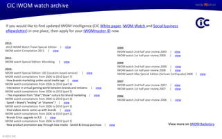 CIC IWOM watch archive                                                                                                                   IWOM WATCH




  If you would like to find updated IWOM intelligence (CIC White paper, IWOM Watch and Social business
  eNewsletter) in one place, then apply for your IWOMmaster ID now.

 2012:
  2012 IWOM Watch Travel Special Edition |   view                                    2009
 IWOM watch Compilation 2011 | view                                                  IWOM watch 2nd half year review 2009   | view
                                                                                     IWOM watch 1st half year review 2009   | view
 2011:
 IWOM watch Special Edition: Microblog   |   view                                    2008
                                                                                     IWOM watch 2nd half year review 2008 | view
 2010:                                                                               IWOM watch 1st half year review 2008 | view
 IWOM watch Special Edition: LBS (Location-based service) | view                     IWOM watch May Special Edition (Sichuan Earthquake) 2008 | view
 IWOM watch compilations from 2006 to 2010 (part 7)
 - How brands marketing under social media age | view                                2007
 IWOM watch compilations from 2006 to 2010 (part 6)                                  IWOM watch 2nd half year review 2007   | view
 - Interaction in virtual gaming world between brands and netizens | view            IWOM watch 1st half year review 2007   | view
 IWOM watch compilations from 2006 to 2010 (part 5)
  - The inspiration from “Shai”,“Show” culture for brand marketing | view            2006
 IWOM watch compilations from 2006 to 2010 (part 4)                                  IWOM watch 2nd half year review 2006    |   view
 - Spoof – Brand’s “ending” or “chances”? | view
 IWOM watch compilations from 2006 to 2010 (part 3)
 - Viral videos storm come up with brands | view
 IWOM watch compilations from 2006 to 2010 (part 2)
 - Brands Crisis upgrade to 2.0 | view
 IWOM watch compilations from 2006 to 2010 (part 1)
 - New product promotion way through new media - Seckill & Group purchase |   view                                          View more on IWOM Backstory


© 2012 CIC
 