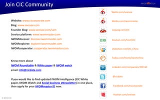 Join CIC Community                                                                                  IWOM WATCH



                                                                            Weibo.com/seeisee


         Website: www.ciccorporate.com                                      Weibo.com/iwommaster
         Blog: www.seeisee.com
         Founder blog: www.seeisee.com/sam                                  Jiepang.com/CIC
         Service platform: www.iwommaster.com
         IWOMdiscover: discover.iwommaster.com                              Douban.com/host/CIC
         IWOMexplorer: explorer.iwommaster.com
         IWOMcooperator: cooperator.iwommaster.com                          slideshare.net/CIC_China


                                                                            Tudou.com/home/iwomchina
         Know more about
         IWOM Roundtable & White paper & IWOM watch
                                                                            Linkedin.com/companies/359113
         email: info@cicdata.com

                                                                            @cicdata
         If you would like to find updated IWOM intelligence (CIC White
         paper, IWOM Watch and Social business eNewsletter) in one place,
         then apply for your IWOMmaster ID now.                              Facebook.com/ciccorporate


                                                                             Huaban.com/seeisee
© 2012 CIC
 