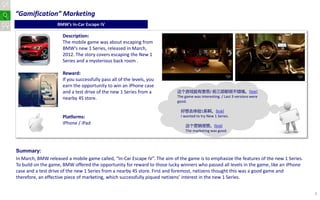 “Gamification” Marketing
                   BMW’s In-Car Escape IV

                     Description:
                     The mobile game was about escaping from
                     BMW’s new 1 Series, released in March,
                     2012. The story covers escaping the New 1
                     Series and a mysterious back room .

                     Reward:
                     If you successfully pass all of the levels, you
                     earn the opportunity to win an iPhone case
                     and a test drive of the new 1 Series from a           这个游戏挺有意思/ 前三部都很不错哦。[link]
                     nearby 4S store.                                      The game was interesting. / Last 3 versions were
                                                                           good.

                                                                             好想去体验1系啊。[link]
                     Platforms:                                              I wanted to try New 1 Series.
                     iPhone / iPad                                             这个营销很赞。[link]
                                                                               The marketing was good.




Summary:
In March, BMW released a mobile game called, “In-Car Escape IV”. The aim of the game is to emphasize the features of the new 1 Series.
To build on the game, BMW offered the opportunity for reward to those lucky winners who passed all levels in the game, like an iPhone
case and a test drive of the new 1 Series from a nearby 4S store. First and foremost, netizens thought this was a good game and
therefore, an effective piece of marketing, which successfully piqued netizens’ interest in the new 1 Series.


                                                                                                                                         3
 