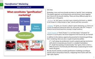 “Gamification” Marketing
            BMW’s In-Car Escape IV
                                                CIC View:
  What constitutes “gamification”               Nowadays, more and more brands are keen to “gamify” their marketing.
                                                This playful approach can bring brands and consumers closer together
           marketing?                           but it has to fit the brand’s identity. There are three different ways for a
                                                brand to join in the game.
                                                - Ad Game: An “Ad” game is one that’s been created by the brand. e.g. BMW’s
                  “In” Games                    In-Car Escape IV. It helps brands to “play” directly with their consumers.

                                                - In Game: “In” game, as it sounds, is about in-game advertising, e.g. Clarins set
                                      Game
   “Ad” Games                                   a series of traditional looking ads within the social game ‘SPA LIFE’. It helps to
                                     Products   enhance overall brand awareness amongst a target audience.

                                                - Game Products: A “Game Product” is a real-life product “virtualized” for
                                                inclusion in a social game, like brand engagement with Second Life, for example.
                “Gamification”
                                                In addition to the obvious opportunity presented to brands by gamifying
                                                their marketing, there are also a couple of potential pitfalls:
                                                    1st. It will always be problematic to pick a popular gaming mechanism
                                                    with which to associate your brand in a crowded marketplace.
                                                    2nd. Aside from picking a fundamentally “fun” game, there is then a
                                                    difficult process of artistically and effectively incorporating the brand
                                                    within the game.
                                                Brands should carefully consider gamification marketing according to
                                                overall culture and product features, integrating these factors with the
                                                right style of game.
                                                                                                                                     4
 