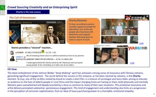 Crowd Sourcing Creativity and an Enterprising Spirit
        Charity is the new Luxury

 The Call of Hometown
                                                                       Charity Elements
                                                                       Ye Zuyi, an ordinary country
                                                                       recorder, appeal to people for
                                                                       take better care of the old
                                                                       people who have been left
                                                                       behind by rural migrant
                                                                       workers who have gone to
                                                                       cities in search of work.
                                                                                                                                     Link
   Stories provokes a “visceral” reaction…


                  We all should go home once in a while to extend our love to our parents.


                   I really appreciated the charity movie by JW, thank you and such great                                  Link
                   young people Ye for reminding us to take care of our elders.

CIC View
The latest embodiment of the Johnnie Walker “Keep Walking” spirit has achieved a strong sense of resonance with Chinese netizens,
generating significant engagement. The secret behind the success in this instance, as has been claimed by netizens, is the Charity
element. Ye Zuyi, one of the six KOLs invited by brand to create a short film, is a mixture of sociologist and story-teller, aiming to educate
an audience on the lives of elderly people in rural China and the impact changing times are having on them, both physically and mentally.
Netizens were overwhelmed and deeply touched by a story so common to many of their own situations. This emotional resonance and
artful delivery prompted substantial, spontaneous engagement. This kind of engagement and understanding also hints at a progression
in the perception of consumer sophistication, from an ideal of luxury purchasing power to a charitable, emotional empathy.
                                                                                                                                                 8
 