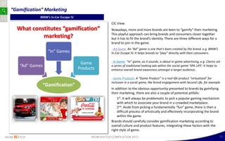 “Gamification” Marketing
                BMW’s In-Car Escape IV
                                                          CIC View:
     What constitutes “gamification”                      Nowadays, more and more brands are keen to “gamify” their marketing.
                                                          This playful approach can bring brands and consumers closer together
              marketing?                                  but it has to fit the brand’s identity. There are three different ways for a
                                                          brand to join in the game.
                                                          - Ad Game: An “Ad” game is one that’s been created by the brand. e.g. BMW’s
                      “In” Games                          In-Car Escape IV. It helps brands to “play” directly with their consumers.

                                                          - In Game: “In” game, as it sounds, is about in-game advertising, e.g. Clarins set
                                          Game
       “Ad” Games                                         a series of traditional looking ads within the social game ‘SPA LIFE’. It helps to
                                         Products         enhance overall brand awareness amongst a target audience.

                                                          - Game Products: A “Game Product” is a real-life product “virtualized” for
                                                          inclusion in a social game, like brand engagement with Second Life, for example.
                    “Gamification”
                                                          In addition to the obvious opportunity presented to brands by gamifying
                                                          their marketing, there are also a couple of potential pitfalls:
                                                              1st. It will always be problematic to pick a popular gaming mechanism
                                                              with which to associate your brand in a crowded marketplace.
                                                              2nd. Aside from picking a fundamentally “fun” game, there is then a
                                                              difficult process of artistically and effectively incorporating the brand
                                                              within the game.
                                                          Brands should carefully consider gamification marketing according to
                                                          overall culture and product features, integrating these factors with the
                                                          right style of game.
IWOM WATCH                                     IWOM WATCH COMPILATION 2012                                                                 51
 