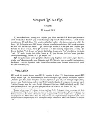 A
Mengenal TEX dan LTEX
Hirwanto
19 Januari 2014
TEX merupakan bahasa pemrograman komputer yang dibuat oleh Donald E. Knuth yang digunakan
untuk menghasilkan dokumen yang bagus khususnya yang memuat notasi matematika. Knuth memulai
menulis mesin TEX pada tahun 1977 untuk menghasilkan kualitas cetak dokumennya yaitu artikel dan
buku . TEX dirilis pada tahun 1982 dengan beberapa penambahan pada tahun 1989 untuk mendukung
karakter 8 bit dan berbagai bahasa . TEX sendiri dapat digunakan di beragam jenis komputer yang
berbeda dan bebas kendala. Versi TEX konvergen ke π dan sekarang dengan versi 3.141592. TEX
berasal dari kata "Tech dengan "ch"" diambil dari bahasa Jerman yaitu "Ach"1 atau bahasa Skotlandia
"Loch". "ch" sendiri berasal dari alfabet Yunani χ. TEX juga berasala dari kata Yunani yaitu kata
texnologia(technology). Dalam ASCII, TEX menjadi TeX.
A
LTEX merupakan suatu sistem pengolah dokumen yang diciptakan oleh Leslie Lamport dan bisa
disebut juga "sekumpulan makro yang didasarkan pada TEX. Sistem ini akan memproduksi suatu dokumen
berekstensi .tex dan digunakan secara luasa dalam membuat suatu dokumen berupa artikel, jurnal,
buku,dan lain sebagainya.

1

Versi LaTeX

A
A
A
LTEX untuk rilis terakhir dengan nama LTEX 2ε , kemudian di tahun 1994 diganti dengan menjadi LTEX
A X 2.09. Rencana kedepan akan dikembangkan L X 3 dengan peningkatan hyperlink
A
dengan menjadi LTE
TE
, tampilan yang baru, dapat mengakses sebarang tipe tulisan yang ada, dan tentunya dengan adanya
A
dokumen baru. Selain itu juga implementasi LTEX telah didistribusikan di beragam sistem operasi seperti
TEX Live(Windows, Mac, dan Linux), ProTEX t(Windows), Kile(Linux), MikTEX(Windows), MacTEX (Mac),
dan Lyx sebagai salah satu TEX editor yang bersifat WYIWYG(What You Is What You Get).
1

Didalam bahasa Jerman, "ch" terkadang terdengar dari kata "Pech". Pertanyaan tentang penngucapan ini, Knuth
menulisnya dalam Wikipedia Jerman, Saya tidak akan marah ketika seseorang mengucapkan TEX yang pengucapan yang
berbeda dengan saya, dan didalam bahasa Jerman banyak menggunakan "ch" karena X mengikuti huruf e yang tidak sulit
dari pengucapan "ch". Didalam bahasa Rusia, "tex" merupakan kata yang sangat umum dengan pengucapan "tyekh". Tetapa
saya percaya bahasa pengucapan yang secara langsung benar dengan bahasa Yunani, dimana kamu lebih kasar "ch" daripada
"ach".

1

 