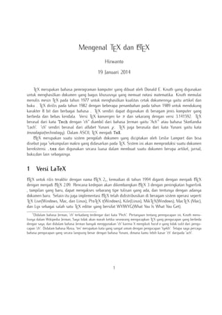 A
Mengenal TEX dan LTEX
Hirwanto
19 Januari 2014
TEX merupakan bahasa pemrograman komputer yang dibuat oleh Donald E. Knuth yang digunakan
untuk menghasilkan dokumen yang bagus khususnya yang memuat notasi matematika. Knuth memulai
menulis mesin TEX pada tahun 1977 untuk menghasilkan kualitas cetak dokumennya yaitu artikel dan
buku . TEX dirilis pada tahun 1982 dengan beberapa penambahan pada tahun 1989 untuk mendukung
karakter 8 bit dan berbagai bahasa . TEX sendiri dapat digunakan di beragam jenis komputer yang
berbeda dan bebas kendala. Versi TEX konvergen ke π dan sekarang dengan versi 3.141592. TEX
berasal dari kata "Tech dengan "ch"" diambil dari bahasa Jerman yaitu "Ach"1 atau bahasa Skotlandia
"Loch". "ch" sendiri berasal dari alfabet Yunani χ. TEX juga berasala dari kata Yunani yaitu kata
texnologia(technology). Dalam ASCII, TEX menjadi TeX.
A
LTEX merupakan suatu sistem pengolah dokumen yang diciptakan oleh Leslie Lamport dan bisa
disebut juga "sekumpulan makro yang didasarkan pada TEX. Sistem ini akan memproduksi suatu dokumen
berekstensi .tex dan digunakan secara luasa dalam membuat suatu dokumen berupa artikel, jurnal,
buku,dan lain sebagainya.

1

Versi LaTeX

A
A
A
LTEX untuk rilis terakhir dengan nama LTEX 2ε , kemudian di tahun 1994 diganti dengan menjadi LTEX
A X 2.09. Rencana kedepan akan dikembangkan L X 3 dengan peningkatan hyperlink
A
dengan menjadi LTE
TE
, tampilan yang baru, dapat mengakses sebarang tipe tulisan yang ada, dan tentunya dengan adanya
A
dokumen baru. Selain itu juga implementasi LTEX telah didistribusikan di beragam sistem operasi seperti
TEX Live(Windows, Mac, dan Linux), ProTEX t(Windows), Kile(Linux), MikTEX(Windows), MacTEX (Mac),
dan Lyx sebagai salah satu TEX editor yang bersifat WYIWYG(What You Is What You Get).
1

Didalam bahasa Jerman, "ch" terkadang terdengar dari kata "Pech". Pertanyaan tentang penngucapan ini, Knuth menulisnya dalam Wikipedia Jerman, Saya tidak akan marah ketika seseorang mengucapkan TEX yang pengucapan yang berbeda
dengan saya, dan didalam bahasa Jerman banyak menggunakan "ch" karena X mengikuti huruf e yang tidak sulit dari pengucapan "ch". Didalam bahasa Rusia, "tex" merupakan kata yang sangat umum dengan pengucapan "tyekh". Tetapa saya percaya
bahasa pengucapan yang secara langsung benar dengan bahasa Yunani, dimana kamu lebih kasar "ch" daripada "ach".

1

 