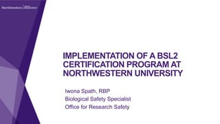 IMPLEMENTATION OF A BSL2
CERTIFICATION PROGRAM AT
NORTHWESTERN UNIVERSITY
Iwona Spath, RBP
Biological Safety Specialist
Office for Research Safety
 