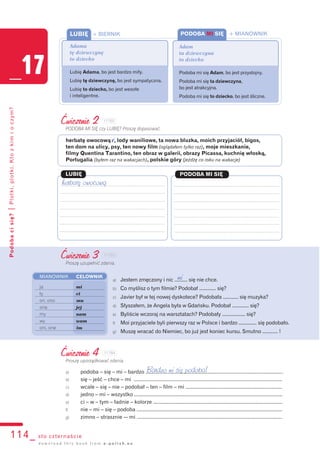 114_ sto czternaście
Podobacisię?|Plotki,plotki.Ktozkimioczym?
_17
d o w n l o a d t h i s b o o k f r o m e - p o l i s h . e u
Ćwiczenie 2
PODOBA MI SIĘ czy LUBIĘ? Proszę dopasować.
herbatę owocową v, lody waniliowe, ta nowa bluzka, moich przyjaciół, bigos,
ten dom na ulicy, psy, ten nowy film (oglądałem tylko raz), moje mieszkanie,
filmy Quentina Tarantino, ten obraz w galerii, obrazy Picassa, kuchnię włoską,
Portugalia (byłem raz na wakacjach), polskie góry (jeżdżę co roku na wakacje)
LUBIĘ PODOBA MI SIĘ
herbatę owocową
Ćwiczenie 3
Proszę uzupełnić zdania.
a) Jestem zmęczony i nic .......... się nie chce.
b) Co myślisz o tym filmie? Podobał ............. się?
c) Javier był w tej nowej dyskotece? Podobała ............ się muzyka?
d) Słyszałem, że Angela była w Gdańsku. Podobał ............. się?
e) Byliście wczoraj na warsztatach? Podobały .................. się?
f) Moi przyjaciele byli pierwszy raz w Polsce i bardzo .............. się podobało.
g) Muszę wracać do Niemiec, bo już jest koniec kursu. Smutno ............ !
MIANOWNIK CELOWNIK
ja mi
ty ci
on, ono mu
ona jej
my nam
wy wam
oni, one im
Ćwiczenie 4
Proszę uporządkować zdania.
a) podoba – się – mi – bardzo .....................................................................................................
b) się – jeść – chce – mi .............................................................................................................
c) wcale – się – nie – podobał – ten – film – mi .......................................................................
d) jedno – mi – wszystko .............................................................................................................
e) ci – w – tym – ładnie – kolorze ...............................................................................................
f) nie – mi – się – podoba ...........................................................................................................
g) zimno – strasznie -– mi ...........................................................................................................
Bardzo mi się podoba!
PODOBA MI SIĘ + MIANOWNIK
Adam
ta dziewczyna
to dziecko
Podoba mi się Adam, bo jest przystojny.
Podoba mi się ta dziewczyna,
bo jest atrakcyjna.
Podoba mi się to dziecko, bo jest śliczne.
LUBIĘ + BIERNIK
Adama
tę dziewczynę
to dziecko
Lubię Adama, bo jest bardzo miły.
Lubię tę dziewczynę, bo jest sympatyczna.
Lubię to dziecko, bo jest wesołe
i inteligentne.
mi
117B2
117B3
117B4
 