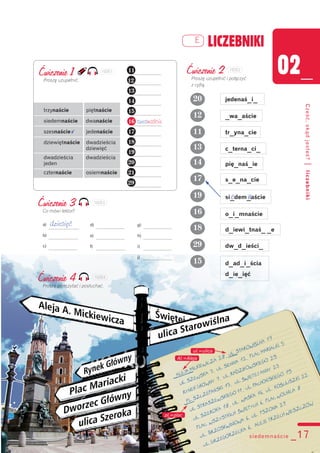 02_
Cześć,skądjesteś?|liczebniki
LICZEBNIKIE
Ćwiczenie 3
Co mówi lektor?
a) dziesięć
b)
c)
d)
e)
f)
g)
h)
i)
j)
siedemnaście _17
Ćwiczenie 1
Proszę uzupełnić.
trzynaście piętnaście
siedemnaście dwanaście
szesnaście v jedenaście
dziewiętnaście dwadzieścia
dziewięć
dwadzieścia dwadzieścia
jeden
czternaście osiemnaście
Ćwiczenie 2
Proszę uzupełnić i połączyć
z cyfrą.
11
12
14
13
16
17
18
15
19
20
tr_yna_cie
jedenaś_i_
si_dem_aście
d_iewi_tnaś_ _e
e n
29
_wa_aście
dw_d_ieści_
c_terna_ci_
s_e_na_cie
o_i_mnaście
pię_naś_ie
d_ad_i_ścia
d_ie_ięć
Ćwiczenie 4
Proszę przeczytać i posłuchać.
pl.=plac
Al.=Aleja
ul.=ulica
11
12
13
14
15
16 szesnaście
17
18
19
20
21
29
102E1 102E2
102E3
102E4
 
