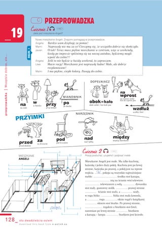 obok=koło
obok siebie / kot koło psa
na
wprost
na wprost siebie
kot na wprost psa
wzdłuż
wzdłuż linii
DOPEŁNIACZ
KUCHNIA
[..................]
ŁAZIENKA
[....................][......................]
[............................]
[............................]
[..................]
[........................]
[..................]
[........................]
[........................]
[........................]
[........................]
128_ sto dwadzieścia osiem
przeprowadzka|Wszędziedobrze,ale...
PRZEPROWADZKA
_19
C
d o w n l o a d t h i s b o o k f r o m e - p o l i s h . e u
Ćwiczenie 1
Jakie jest mieszkanie Angeli?
Ćwiczenie 2
Proszę posłuchać, uzupełnić i podpisać meble.
Mieszkanie Angeli jest małe. Ma tylko kuchnię,
łazienkę i jeden duży pokój. Kuchnia jest po lewej
stronie, łazienka po prawej, a pokój jest na wprost
wejścia. .......... pokoju są wszystkie najważniejsze
meble. ................................ środku stoi kanapa,
.................................. nią na ścianie wisi telewizor.
.................... telewizorem a sofą, ................ dywaniku
stoi mały, gustowny stolik. ................ prawej stronie
................ ścianie stoi szafa, a ................ szafy,
w rogu łóżko. ................ łóżka stoi mała komoda,
a ................ rogu ................ oknie regał z książkami.
................ oknem stoi biurko. Po prawej stronie,
........................ regałem a biurkiem stoi fotel,
natomiast po lewej stronie ................ biurkiem
a kanapą – lampa. ................ biurkiem jest krzesło.
Nowe mieszkanie Angeli. Znajomi pomagają w przeprowadzce.
Angela: Bardzo wam dziękuję za pomoc!
Mami: Naprawdę nie ma za co! Cieszymy się, że wszystko dobrze się skończyło.
Javier: O tak! Teraz masz piękne mieszkanie w centrum, więc w weekendy,
kiedy po imprezie spóźnimy się na nocny autobus, będziemy mogli
wpaść do ciebie!!!
Angela: Jeśli to nie będzie w każdy weekend, to zapraszam.
Uwe: Macie rację! Mieszkanie jest naprawdę ładne! Małe, ale dobrze
rozplanowane!
Mami: I ma piękne, ciepłe kolory. Pasują do ciebie.
DIALOG_1
W
szafa
MIESZKANIE
ANGELI
PRZYIMKI
na
na stole
w
w butelce przy
przy lampie
po
po dachu
pod
pod krzesłem
nad
nad rybką
przed
przed domem
za
za drzewem
między
między butelkami
NARZĘDNIK
MIANOWNIK
119C1
119C2
 